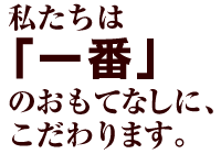 私たちは「一番」のおもてなしに、こだわります。