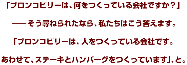 「ブロンコビリーは、何をつくっている会社ですか？」――そう尋ねられたなら、私たちはこう答えます。「ブロンコビリーは、人をつくっている会社です。あわせて、ステーキとハンバーグをつくっています」、と。